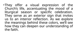 •They offer a visual expression of the
Church’s life, accentuating the mood of a
liturgical season or specific celebration.
They serve as an exterior sign that invites
us to an interior reflection. As we explore
the meanings behind these colors, we’ll see
how they can deepen our understanding of
the faith.
 
