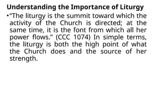 Understanding the Importance of Liturgy
•“The liturgy is the summit toward which the
activity of the Church is directed; at the
same time, it is the font from which all her
power flows.” (CCC 1074) In simple terms,
the liturgy is both the high point of what
the Church does and the source of her
strength.
 