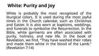 White: Purity and Joy
White is probably the most recognized of the
liturgical colors. It is used during the most joyful
times in the Church calendar, such as Christmas
and Easter. It is also worn at baptisms, weddings,
and funerals to symbolize the Resurrection. In the
Bible, white garments are often associated with
purity, holiness, and new life. In the book of
Revelation, we find, “They have washed their robes
and made them white in the blood of the Lamb.”
(Revelation 7:14)
 