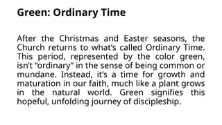 Green: Ordinary Time
After the Christmas and Easter seasons, the
Church returns to what’s called Ordinary Time.
This period, represented by the color green,
isn’t “ordinary” in the sense of being common or
mundane. Instead, it’s a time for growth and
maturation in our faith, much like a plant grows
in the natural world. Green signifies this
hopeful, unfolding journey of discipleship.
 