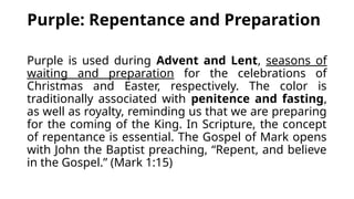 Purple: Repentance and Preparation
Purple is used during Advent and Lent, seasons of
waiting and preparation for the celebrations of
Christmas and Easter, respectively. The color is
traditionally associated with penitence and fasting,
as well as royalty, reminding us that we are preparing
for the coming of the King. In Scripture, the concept
of repentance is essential. The Gospel of Mark opens
with John the Baptist preaching, “Repent, and believe
in the Gospel.” (Mark 1:15)
 