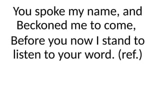 You spoke my name, and
Beckoned me to come,
Before you now I stand to
listen to your word. (ref.)
 