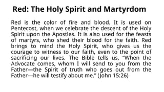 Red: The Holy Spirit and Martyrdom
Red is the color of fire and blood. It is used on
Pentecost, when we celebrate the descent of the Holy
Spirit upon the Apostles. It is also used for the feasts
of martyrs, who shed their blood for the faith. Red
brings to mind the Holy Spirit, who gives us the
courage to witness to our faith, even to the point of
sacrificing our lives. The Bible tells us, “When the
Advocate comes, whom I will send to you from the
Father—the Spirit of truth who goes out from the
Father—he will testify about me.” (John 15:26)
 