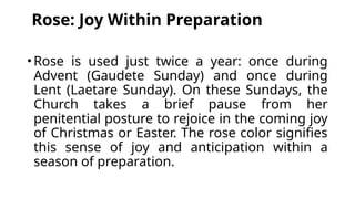 Rose: Joy Within Preparation
•Rose is used just twice a year: once during
Advent (Gaudete Sunday) and once during
Lent (Laetare Sunday). On these Sundays, the
Church takes a brief pause from her
penitential posture to rejoice in the coming joy
of Christmas or Easter. The rose color signifies
this sense of joy and anticipation within a
season of preparation.
 