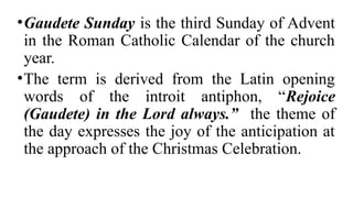 •Gaudete Sunday is the third Sunday of Advent
in the Roman Catholic Calendar of the church
year.
•The term is derived from the Latin opening
words of the introit antiphon, “Rejoice
(Gaudete) in the Lord always.” the theme of
the day expresses the joy of the anticipation at
the approach of the Christmas Celebration.
 