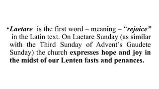 •Laetare is the first word – meaning – “rejoice”
in the Latin text. On Laetare Sunday (as similar
with the Third Sunday of Advent’s Gaudete
Sunday) the church expresses hope and joy in
the midst of our Lenten fasts and penances.
 