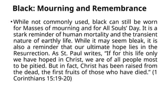 Black: Mourning and Remembrance
•While not commonly used, black can still be worn
for Masses of mourning and for All Souls’ Day. It is a
stark reminder of human mortality and the transient
nature of earthly life. While it may seem bleak, it is
also a reminder that our ultimate hope lies in the
Resurrection. As St. Paul writes, “If for this life only
we have hoped in Christ, we are of all people most
to be pitied. But in fact, Christ has been raised from
the dead, the first fruits of those who have died.” (1
Corinthians 15:19-20)
 