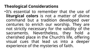 Theological Considerations
•It’s essential to remember that the use of
liturgical colors is not a matter of divine
command but a tradition developed over
centuries to enrich our worship. They are
not strictly necessary for the validity of the
sacraments. Nevertheless, they hold a
cherished place in the Church’s life, offering
visual cues that lead us into a deeper
experience of the mysteries of faith.
 