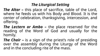 The Liturgical Setting
The Altar – this place of sacrifice, table of the Lord,
where he feeds us with his Body and Blood. It is the
center of celebration, thanksgiving, intercession, and
offering.
The Lectern or Ambo – the place reserved for the
reading of the Word of God and usually for the
homily.
The Chair – is a sign of the priest’s role of presiding
over the assembly during the Liturgy of the Word
and in the concluding rite of the mass.
 