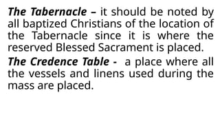 The Tabernacle – it should be noted by
all baptized Christians of the location of
the Tabernacle since it is where the
reserved Blessed Sacrament is placed.
The Credence Table - a place where all
the vessels and linens used during the
mass are placed.
 