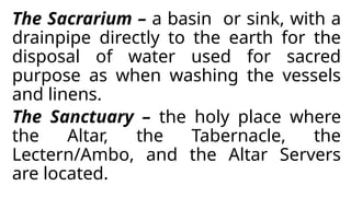 The Sacrarium – a basin or sink, with a
drainpipe directly to the earth for the
disposal of water used for sacred
purpose as when washing the vessels
and linens.
The Sanctuary – the holy place where
the Altar, the Tabernacle, the
Lectern/Ambo, and the Altar Servers
are located.
 