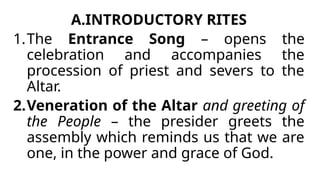 A.INTRODUCTORY RITES
1.The Entrance Song – opens the
celebration and accompanies the
procession of priest and severs to the
Altar.
2.Veneration of the Altar and greeting of
the People – the presider greets the
assembly which reminds us that we are
one, in the power and grace of God.
 