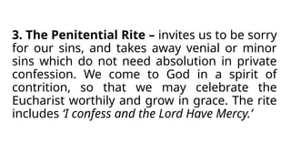 3. The Penitential Rite – invites us to be sorry
for our sins, and takes away venial or minor
sins which do not need absolution in private
confession. We come to God in a spirit of
contrition, so that we may celebrate the
Eucharist worthily and grow in grace. The rite
includes ‘I confess and the Lord Have Mercy.’
 