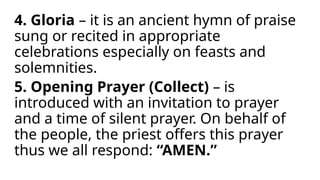 4. Gloria – it is an ancient hymn of praise
sung or recited in appropriate
celebrations especially on feasts and
solemnities.
5. Opening Prayer (Collect) – is
introduced with an invitation to prayer
and a time of silent prayer. On behalf of
the people, the priest offers this prayer
thus we all respond: “AMEN.”
 