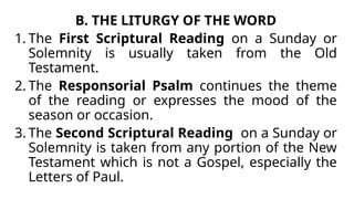 B. THE LITURGY OF THE WORD
1. The First Scriptural Reading on a Sunday or
Solemnity is usually taken from the Old
Testament.
2. The Responsorial Psalm continues the theme
of the reading or expresses the mood of the
season or occasion.
3. The Second Scriptural Reading on a Sunday or
Solemnity is taken from any portion of the New
Testament which is not a Gospel, especially the
Letters of Paul.
 