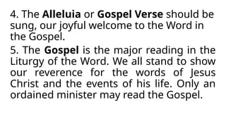 4. The Alleluia or Gospel Verse should be
sung, our joyful welcome to the Word in
the Gospel.
5. The Gospel is the major reading in the
Liturgy of the Word. We all stand to show
our reverence for the words of Jesus
Christ and the events of his life. Only an
ordained minister may read the Gospel.
 