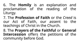 6. The Homily is an explanation and
proclamation of the reading of the
Liturgy.
7. The Profession of Faith or the Creed is
our Act of Faith, our assent to the
teachings of Christ in the Church.
8. The Prayers of the Faithful or General
Intercession offers the petitions of the
community before God.
 