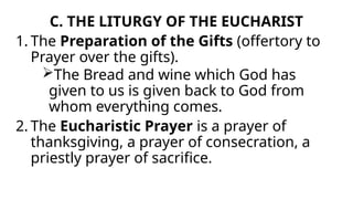 C. THE LITURGY OF THE EUCHARIST
1. The Preparation of the Gifts (offertory to
Prayer over the gifts).
The Bread and wine which God has
given to us is given back to God from
whom everything comes.
2. The Eucharistic Prayer is a prayer of
thanksgiving, a prayer of consecration, a
priestly prayer of sacrifice.
 