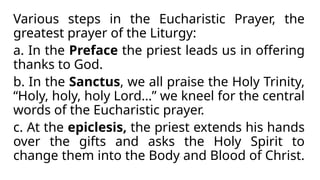 Various steps in the Eucharistic Prayer, the
greatest prayer of the Liturgy:
a. In the Preface the priest leads us in offering
thanks to God.
b. In the Sanctus, we all praise the Holy Trinity,
“Holy, holy, holy Lord…” we kneel for the central
words of the Eucharistic prayer.
c. At the epiclesis, the priest extends his hands
over the gifts and asks the Holy Spirit to
change them into the Body and Blood of Christ.
 