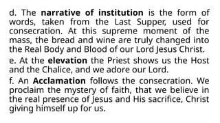 d. The narrative of institution is the form of
words, taken from the Last Supper, used for
consecration. At this supreme moment of the
mass, the bread and wine are truly changed into
the Real Body and Blood of our Lord Jesus Christ.
e. At the elevation the Priest shows us the Host
and the Chalice, and we adore our Lord.
f. An Acclamation follows the consecration. We
proclaim the mystery of faith, that we believe in
the real presence of Jesus and His sacrifice, Christ
giving himself up for us.
 