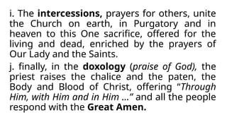 i. The intercessions, prayers for others, unite
the Church on earth, in Purgatory and in
heaven to this One sacrifice, offered for the
living and dead, enriched by the prayers of
Our Lady and the Saints.
j. finally, in the doxology (praise of God), the
priest raises the chalice and the paten, the
Body and Blood of Christ, offering “Through
Him, with Him and in Him …” and all the people
respond with the Great Amen.
 