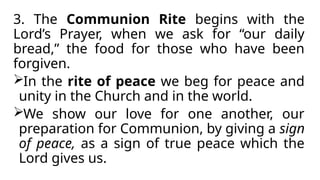 3. The Communion Rite begins with the
Lord’s Prayer, when we ask for “our daily
bread,” the food for those who have been
forgiven.
In the rite of peace we beg for peace and
unity in the Church and in the world.
We show our love for one another, our
preparation for Communion, by giving a sign
of peace, as a sign of true peace which the
Lord gives us.
 