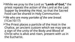 While we pray to the Lord as “Lamb of God,” the
priest repeats the action of the Lord at the Last
Supper by breaking the Host, so that the Sacred
Food can be shared in Holy Communion.
We who are many partake of the one bread.
(1Cor.10:17)
The Priest places a particle of the Host in the
Chalice, an ancient custom which we may see as
a sign of the unity of the Body and Blood of
Christ who is alive and risen, present with us in
the Eucharist.
 