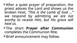 After a quiet prayer of preparation, the
priest adores the Lord and shows us the
broken Host, “This is the Lamb of God …”
we respond by admitting we are not
worthy to receive Him, but His grace will
heal us.
The short Prayer after Communion
completes the Communion Rite.
Brief announcement may follow.
 