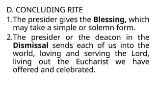 D. CONCLUDING RITE
1.The presider gives the Blessing, which
may take a simple or solemn form.
2.The presider or the deacon in the
Dismissal sends each of us into the
world, loving and serving the Lord,
living out the Eucharist we have
offered and celebrated.
 