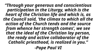 “Through your generous and conscientious
participation in the Liturgy, which is the
heart of the Christian life and which is, as
the Council said, ‘the climax to which all the
action of the Church tends and the source
from whence her strength comes’, we see
that the ideal of the Christian lay person,
the ready and active collaborator of the
Catholic priesthood, is realized in you.”
-Pope Paul VI
 