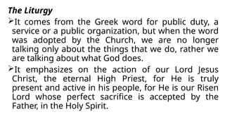 The Liturgy
It comes from the Greek word for public duty, a
service or a public organization, but when the word
was adopted by the Church, we are no longer
talking only about the things that we do, rather we
are talking about what God does.
It emphasizes on the action of our Lord Jesus
Christ, the eternal High Priest, for He is truly
present and active in his people, for He is our Risen
Lord whose perfect sacrifice is accepted by the
Father, in the Holy Spirit.
 