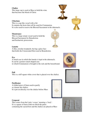 Chalice
This large cup is used at Mass to hold the wine
that becomes the blood of Christ
Ciborium
This is a cup-like vessel with a lid.
It contains the hosts that will be used for Communion.
It is also used to reserve the Blessed Sacrament in the tabernacle.
Monstrance
This is a large ornate vessel used to hold the
Blessed Sacrament for Benediction
and Eucharistic processions.
Lunette
A thin, circular receptacle, having a glass face
that holds the Consecrated Host used at Benediction.
Pyx
A metal case in which the lunette is kept in the tabernacle.
It can be a pocket watch-shaped case
in which Communion is brought to the sick and the housebound.
Pall
This is a stiff square white cover that is placed over the chalice.
Purificator
A folded piece of linen used to purify
or cleanse the chalice.
It is put on directly over the chalice before Mass
Corporal
This comes from the Latin ‘corpus’ meaning a ‘body’.
It is a square of linen cloth on which the paten
containing the sacred host and the chalice are placed at Mass
 