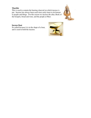 Thurible
This is used to contain the burning charcoal on which incense is
put. Incense has always been used since early times to do honour
to people and things. For this reason we incense the altar, Book of
the Gospels, bread and wine, and the people at Mass
Incense Boat
So called because it is in the shape of a boat,
and is used to hold the incense.
 