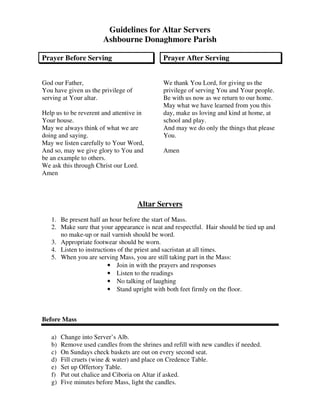 Guidelines for Altar Servers
Ashbourne Donaghmore Parish
Prayer Before Serving
God our Father,
You have given us the privilege of
serving at Your altar.
Help us to be reverent and attentive in
Your house.
May we always think of what we are
doing and saying.
May we listen carefully to Your Word,
And so, may we give glory to You and
be an example to others.
We ask this through Christ our Lord.
Amen
Prayer After Serving
We thank You Lord, for giving us the
privilege of serving You and Your people.
Be with us now as we return to our home.
May what we have learned from you this
day, make us loving and kind at home, at
school and play.
And may we do only the things that please
You.
Amen
Altar Servers
1. Be present half an hour before the start of Mass.
2. Make sure that your appearance is neat and respectful. Hair should be tied up and
no make-up or nail varnish should be word.
3. Appropriate footwear should be worn.
4. Listen to instructions of the priest and sacristan at all times.
5. When you are serving Mass, you are still taking part in the Mass:
• Join in with the prayers and responses
• Listen to the readings
• No talking of laughing
• Stand upright with both feet firmly on the floor.
Before Mass
a) Change into Server’s Alb.
b) Remove used candles from the shrines and refill with new candles if needed.
c) On Sundays check baskets are out on every second seat.
d) Fill cruets (wine & water) and place on Credence Table.
e) Set up Offertory Table.
f) Put out chalice and Ciboria on Altar if asked.
g) Five minutes before Mass, light the candles.
 