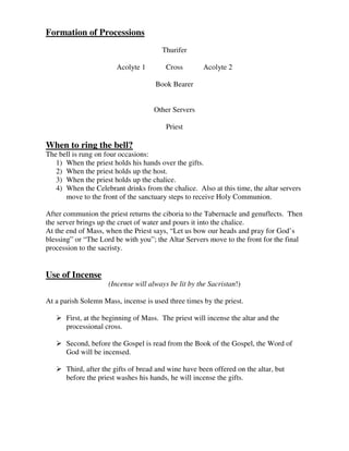 Formation of Processions
Thurifer
Acolyte 1 Cross Acolyte 2
Book Bearer
Other Servers
Priest
When to ring the bell?
The bell is rung on four occasions:
1) When the priest holds his hands over the gifts.
2) When the priest holds up the host.
3) When the priest holds up the chalice.
4) When the Celebrant drinks from the chalice. Also at this time, the altar servers
move to the front of the sanctuary steps to receive Holy Communion.
After communion the priest returns the ciboria to the Tabernacle and genuflects. Then
the server brings up the cruet of water and pours it into the chalice.
At the end of Mass, when the Priest says, “Let us bow our heads and pray for God’s
blessing” or “The Lord be with you”; the Altar Servers move to the front for the final
procession to the sacristy.
Use of Incense
(Incense will always be lit by the Sacristan!)
At a parish Solemn Mass, incense is used three times by the priest.
 First, at the beginning of Mass. The priest will incense the altar and the
processional cross.
 Second, before the Gospel is read from the Book of the Gospel, the Word of
God will be incensed.
 Third, after the gifts of bread and wine have been offered on the altar, but
before the priest washes his hands, he will incense the gifts.
 