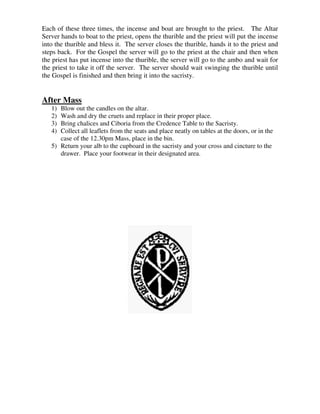 Each of these three times, the incense and boat are brought to the priest. The Altar
Server hands to boat to the priest, opens the thurible and the priest will put the incense
into the thurible and bless it. The server closes the thurible, hands it to the priest and
steps back. For the Gospel the server will go to the priest at the chair and then when
the priest has put incense into the thurible, the server will go to the ambo and wait for
the priest to take it off the server. The server should wait swinging the thurible until
the Gospel is finished and then bring it into the sacristy.
After Mass
1) Blow out the candles on the altar.
2) Wash and dry the cruets and replace in their proper place.
3) Bring chalices and Ciboria from the Credence Table to the Sacristy.
4) Collect all leaflets from the seats and place neatly on tables at the doors, or in the
case of the 12.30pm Mass, place in the bin.
5) Return your alb to the cupboard in the sacristy and your cross and cincture to the
drawer. Place your footwear in their designated area.
 