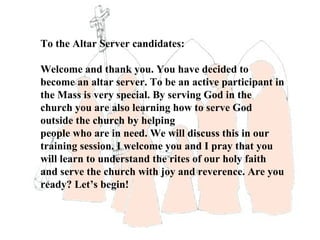 To the Altar Server candidates:

Welcome and thank you. You have decided to
become an altar server. To be an active participant in
the Mass is very special. By serving God in the
church you are also learning how to serve God
outside the church by helping
people who are in need. We will discuss this in our
training session. I welcome you and I pray that you
will learn to understand the rites of our holy faith
and serve the church with joy and reverence. Are you
ready? Let’s begin!
 
