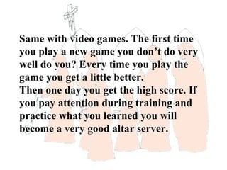 Same with video games. The first time
you play a new game you don’t do very
well do you? Every time you play the
game you get a little better.
Then one day you get the high score. If
you pay attention during training and
practice what you learned you will
become a very good altar server.
 
