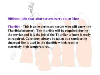 Different jobs that Altar servers carry out at Mass –

Thurifer - This is an experienced server who will carry the
Thurible(incensor). The thurible will be required during
the service and it is the job of the Thurifer to have it ready
as required. Care must always be taken as a smoldering
charcoal fire is used in the thurible which reaches
extremely high temperatures.
 