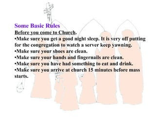 Some Basic Rules
Before you come to Church.
•Make sure you get a good night sleep. It is very off putting
for the congregation to watch a server keep yawning.
•Make sure your shoes are clean.
•Make sure your hands and fingernails are clean.
•Make sure you have had something to eat and drink.
•Make sure you arrive at church 15 minutes before mass
starts.
 