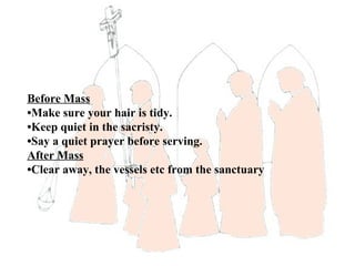 Before Mass
•Make sure your hair is tidy.
•Keep quiet in the sacristy.
•Say a quiet prayer before serving.
After Mass
•Clear away, the vessels etc from the sanctuary
 