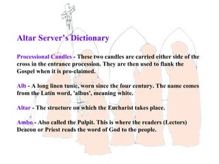 Altar Server’s Dictionary

Processional Candles - These two candles are carried either side of the
cross in the entrance procession. They are then used to flank the
Gospel when it is pro-claimed.

Alb - A long linen tunic, worn since the four century. The name comes
from the Latin word, 'albus', meaning white.

Altar - The structure on which the Eucharist takes place.

Ambo - Also called the Pulpit. This is where the readers (Lectors)
Deacon or Priest reads the word of God to the people.
 