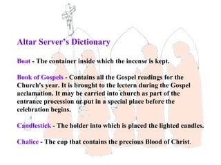 Altar Server’s Dictionary

Boat - The container inside which the incense is kept.

Book of Gospels - Contains all the Gospel readings for the
Church's year. It is brought to the lectern during the Gospel
acclamation. It may be carried into church as part of the
entrance procession or put in a special place before the
celebration begins.

Candlestick - The holder into which is placed the lighted candles.

Chalice - The cup that contains the precious Blood of Christ.
 