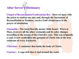 Altar Server’s Dictionary

Chapel of Reconciliation/Confessional Box - Here we meet with
the priest to confess our sins and, through the Sacrament of
Reconciliation or Penance, receive God's forgiveness in the
prayer of absolution.

Chasuable - The word literally means 'little house'. Worn at
Mass, it covers all the other vestments and its color changes
according to the season of the Church's year. This was originally
a coat; it now symbolizes the garment of Christ who is the true
celebrant of every Eucharist.

Ciborium - A container that holds the body of Christ.

Cincture - A rope belt that is tied around the waist.
 