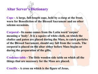 Altar Server’s Dictionary

Cope - A large, full-length cape, held by a clasp at the front,
worn for Benediction of the Blessed Sacrament and on other
solemn occasions.

Corporal - Its name comes from the Latin word 'corpus'
meaning a 'body'. It is a square of white cloth, on which the
chalice and paten are placed during the Mass, to catch particles
of the Blessed Sacrament, should any fall from the vessels. The
corporal is placed on the altar either before Mass begins or
during the preparation of the gifts.

Credence table - The little wooden side table on which all the
things that are necessary for the Mass are placed.

Crucifix - A cross on which is the figure of Jesus.
 