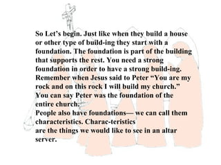 So Let’s begin. Just like when they build a house
or other type of build-ing they start with a
foundation. The foundation is part of the building
that supports the rest. You need a strong
foundation in order to have a strong build-ing.
Remember when Jesus said to Peter “You are my
rock and on this rock I will build my church.”
You can say Peter was the foundation of the
entire church.
People also have foundations— we can call them
characteristics. Charac-teristics
are the things we would like to see in an altar
server.
 