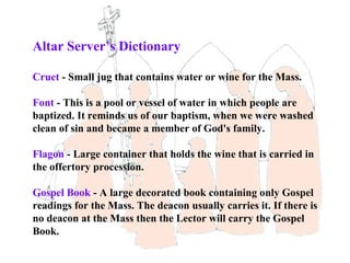 Altar Server’s Dictionary

Cruet - Small jug that contains water or wine for the Mass.

Font - This is a pool or vessel of water in which people are
baptized. It reminds us of our baptism, when we were washed
clean of sin and became a member of God's family.

Flagon - Large container that holds the wine that is carried in
the offertory procession.

Gospel Book - A large decorated book containing only Gospel
readings for the Mass. The deacon usually carries it. If there is
no deacon at the Mass then the Lector will carry the Gospel
Book.
 