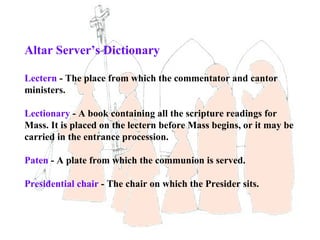 Altar Server’s Dictionary

Lectern - The place from which the commentator and cantor
ministers.

Lectionary - A book containing all the scripture readings for
Mass. It is placed on the lectern before Mass begins, or it may be
carried in the entrance procession.

Paten - A plate from which the communion is served.

Presidential chair - The chair on which the Presider sits.
 