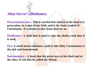 Altar Server’s Dictionary

Processional Cross - This is carried into church at the head of a
procession, as a sign of our faith, and is the basic symbol of
Christianity. It reminds us that Jesus died for us.

Purificator - A cloth that is used to wipe the chalice each time it
is used.

Pyx: A small metal container, used to take Holy Communion to
the sick and housebound.

Sacramentary - A book that the priest uses at his chair and at
the altar. It can also be called the Missal.
 