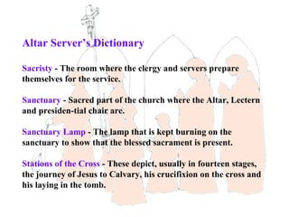 Altar Server’s Dictionary

Sacristy - The room where the clergy and servers prepare
themselves for the service.

Sanctuary - Sacred part of the church where the Altar, Lectern
and presiden-tial chair are.

Sanctuary Lamp - The lamp that is kept burning on the
sanctuary to show that the blessed sacrament is present.

Stations of the Cross - These depict, usually in fourteen stages,
the journey of Jesus to Calvary, his crucifixion on the cross and
his laying in the tomb.
 
